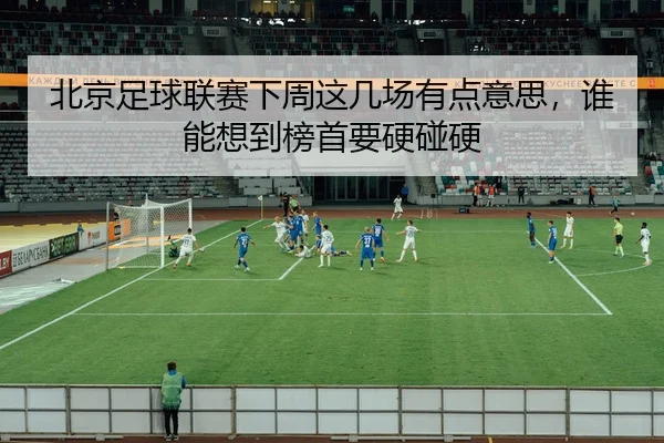 北京足球联赛下周这几场有点意思，谁能想到榜首要硬碰硬