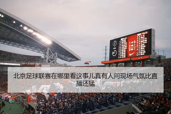 北京足球联赛在哪里看这事儿真有人问现场气氛比直播还猛