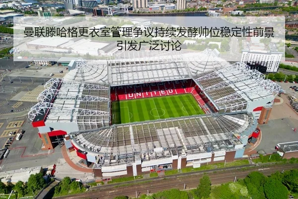 曼联滕哈格更衣室管理争议持续发酵帅位稳定性前景引发广泛讨论