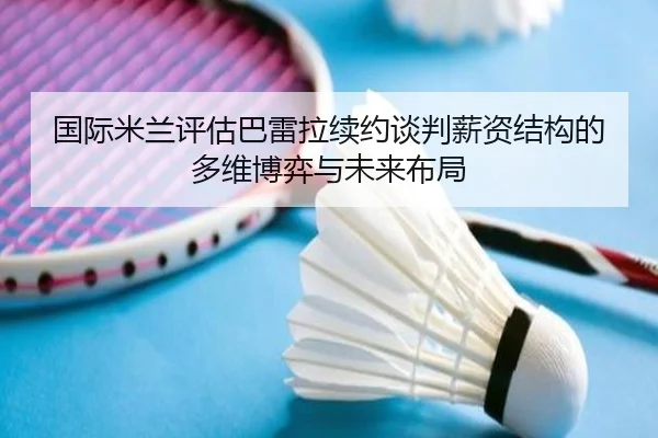 国际米兰评估巴雷拉续约谈判薪资结构的多维博弈与未来布局