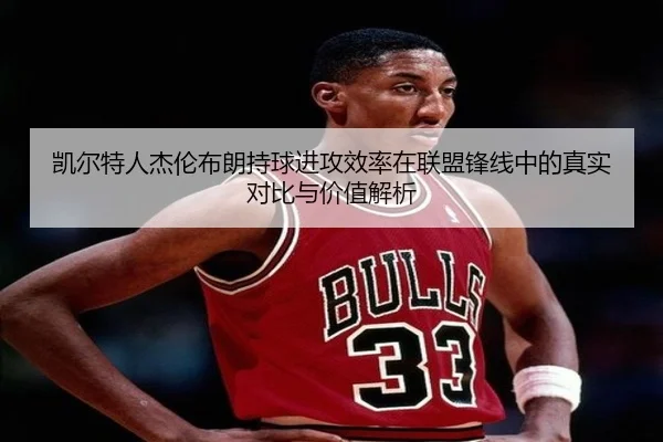 凯尔特人杰伦布朗持球进攻效率在联盟锋线中的真实对比与价值解析