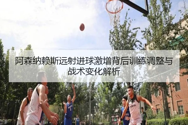 阿森纳赖斯远射进球激增背后训练调整与战术变化解析