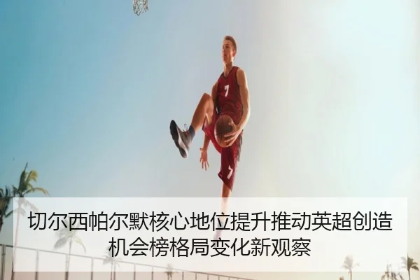切尔西帕尔默核心地位提升推动英超创造机会榜格局变化新观察