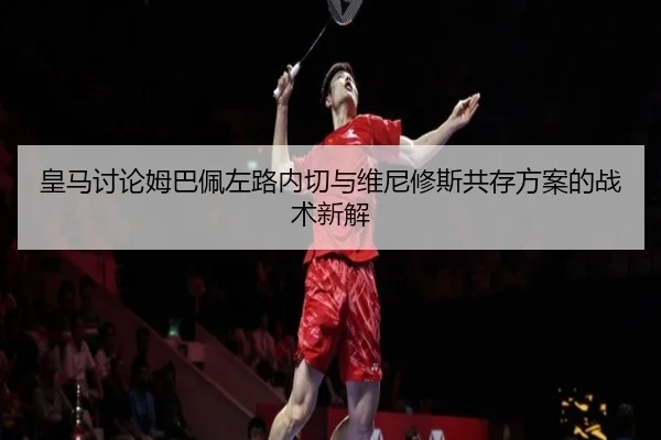 皇马讨论姆巴佩左路内切与维尼修斯共存方案的战术新解