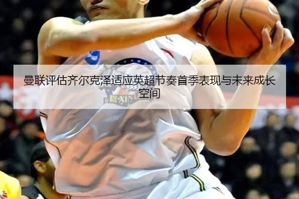 曼联评估齐尔克泽适应英超节奏首季表现与未来成长空间