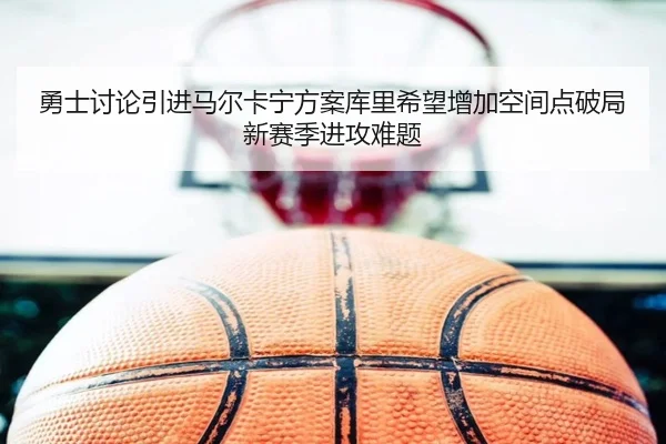 勇士讨论引进马尔卡宁方案库里希望增加空间点破局新赛季进攻难题