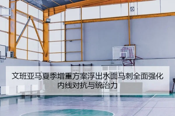 文班亚马夏季增重方案浮出水面马刺全面强化内线对抗与统治力