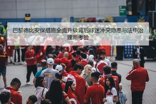 巴黎德比安保措施全面升级背后球迷冲突隐患与法甲治理新考验